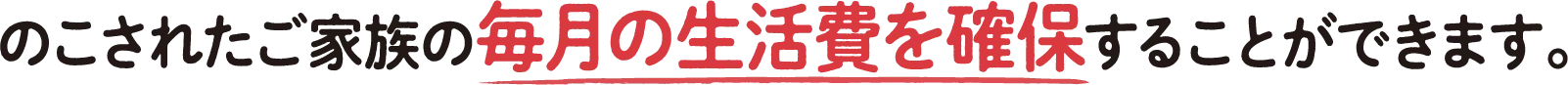 のこされたご家族の毎月の生活費を確保することができます。